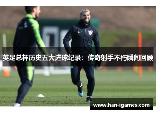 英足总杯历史五大进球纪录:传奇射手不朽瞬间回顾 英足总杯历史五大进球纪录:传奇射手不朽瞬间回顾