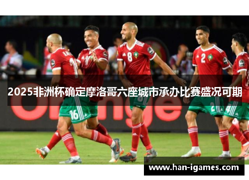 2025非洲杯确定摩洛哥六座城市承办比赛盛况可期