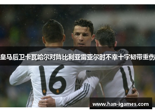 皇马后卫卡瓦哈尔对阵比利亚雷亚尔时不幸十字韧带重伤